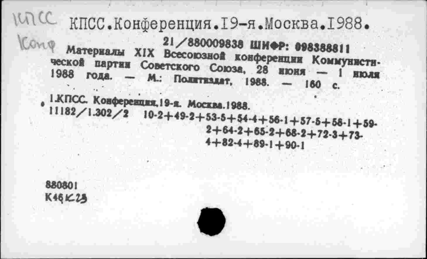 ﻿Л\\С<	КПСС.Конференция. 19-я.Москва. 1988.
21/880009838 ШИФР: 998388811
Материалы XIX Всесоюзной конференции Коммунистической партии Советского Союза, 28 нюня — 1 июля 1988 года. — М.: Политиздат, 1988. — 180 с.
t 1ЖПСС Конференция. 19-я. Москва. 1988.
11182/1.302/2 I0-2+49-2+ 53-5+ 54++56-1+57-5+ 58-1+59-2+64-2+65-2+68-2+72-3+73-4+82-4+89-1+90-1
880801 K44£Z£